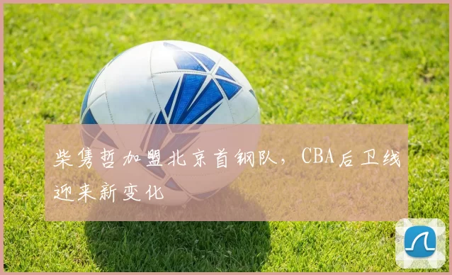 柴隽哲加盟北京首钢队，CBA后卫线迎来新变化