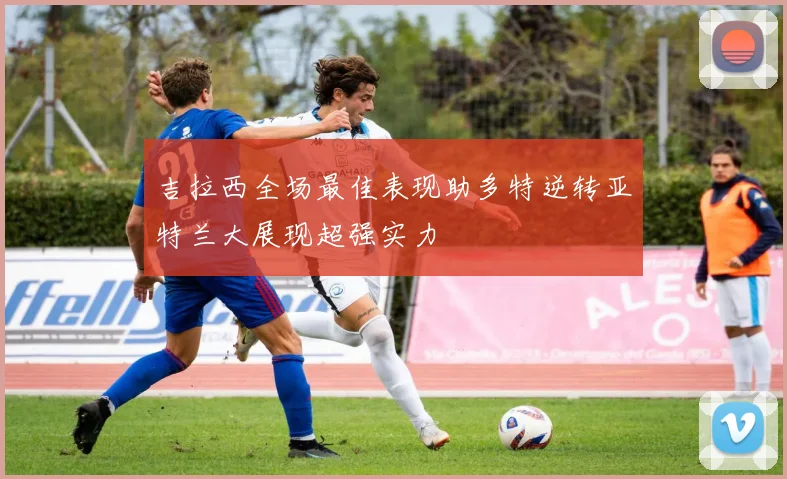 吉拉西全场最佳表现助多特逆转亚特兰大展现超强实力