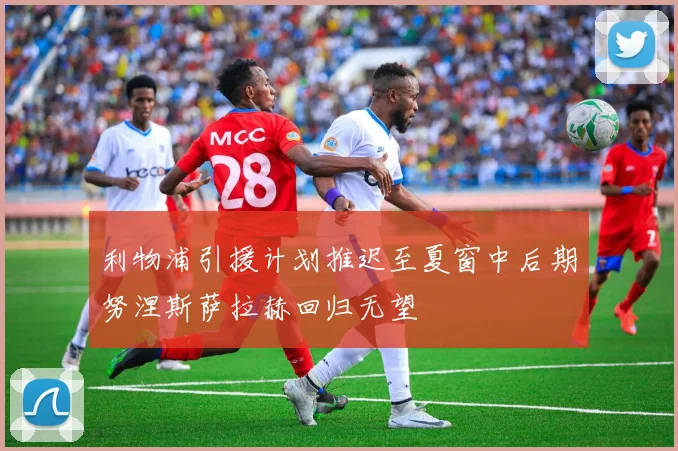 利物浦引援计划推迟至夏窗中后期努涅斯萨拉赫回归无望