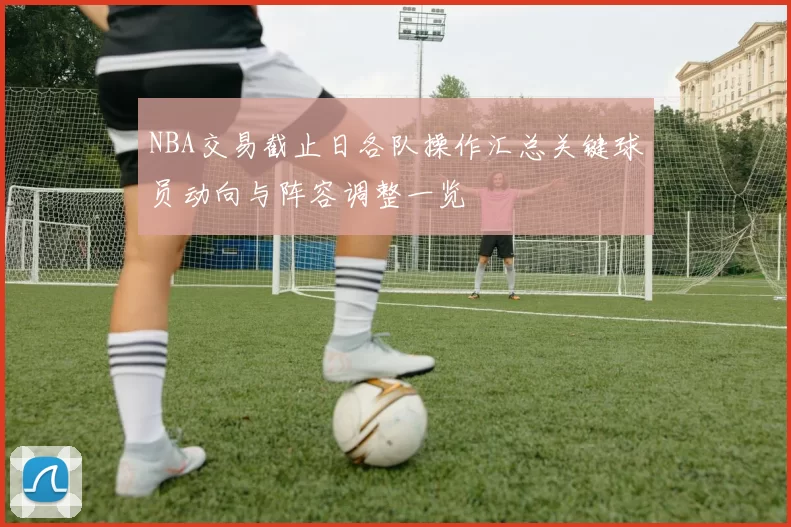NBA交易截止日各队操作汇总关键球员动向与阵容调整一览