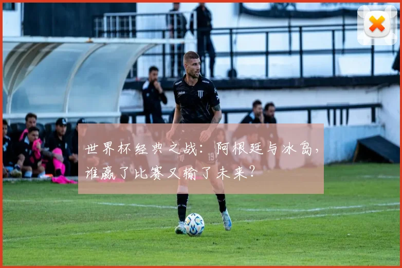 世界杯经典之战:阿根廷与冰岛,谁赢了比赛又输了未来?