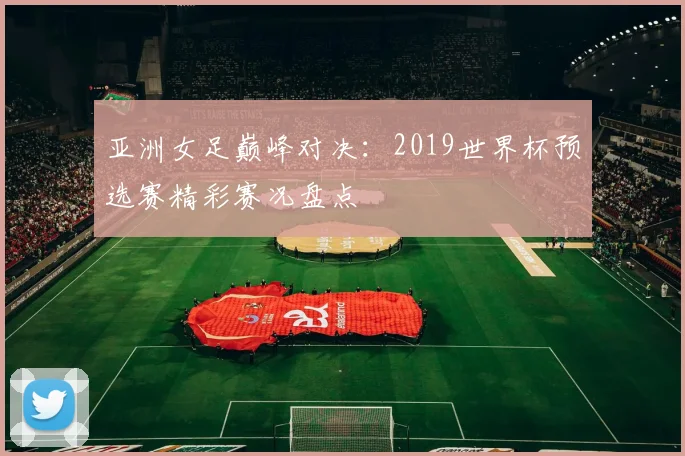 亚洲女足巅峰对决:2019世界杯预选赛精彩赛况盘点
