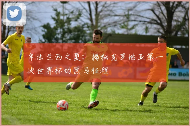 年法兰西之夏：揭秘克罗地亚第一次世界杯的黑马征程