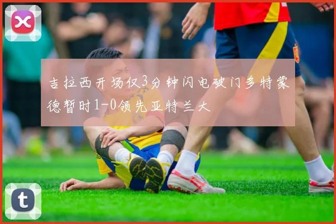 吉拉西开场仅3分钟闪电破门多特蒙德暂时1-0领先亚特兰大