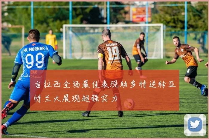 吉拉西全场最佳表现助多特逆转亚特兰大展现超强实力