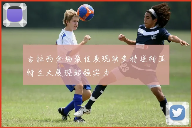 吉拉西全场最佳表现助多特逆转亚特兰大展现超强实力