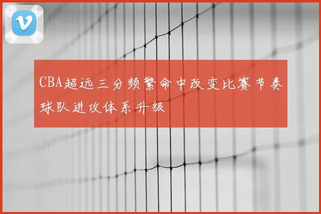 CBA超远三分频繁命中改变比赛节奏球队进攻体系升级