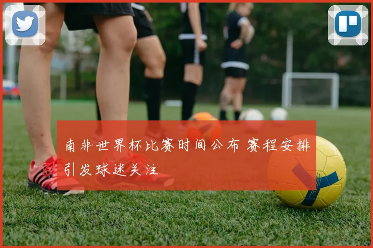 南非世界杯比赛时间公布 赛程安排引发球迷关注