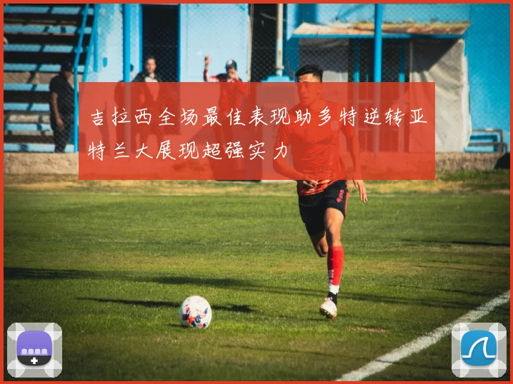 吉拉西全场最佳表现助多特逆转亚特兰大展现超强实力