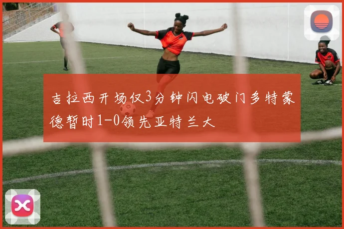 吉拉西开场仅3分钟闪电破门多特蒙德暂时1-0领先亚特兰大