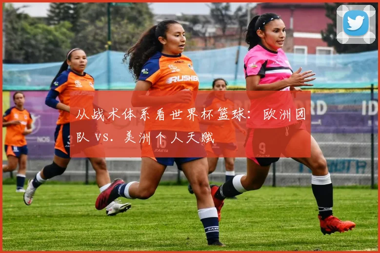 从战术体系看世界杯篮球:欧洲团队 vs. 美洲个人天赋