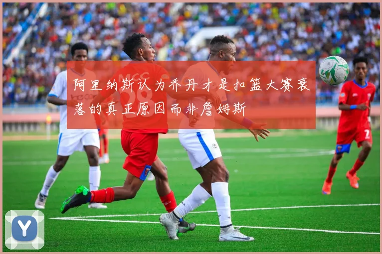阿里纳斯认为乔丹才是扣篮大赛衰落的真正原因而非詹姆斯