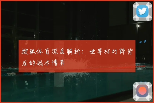 搜狐体育深度解析：世界杯对阵背后的战术博弈