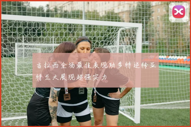 吉拉西全场最佳表现助多特逆转亚特兰大展现超强实力