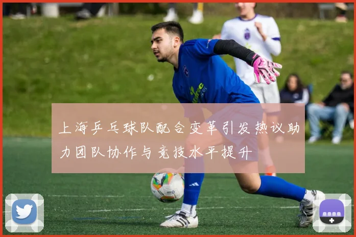 上海乒乓球队配合变革引发热议助力团队协作与竞技水平提升