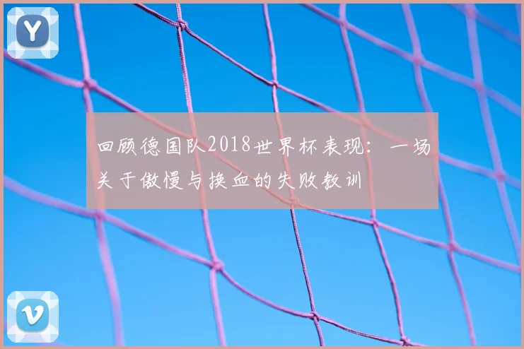 回顾德国队2018世界杯表现：一场关于傲慢与换血的失败教训