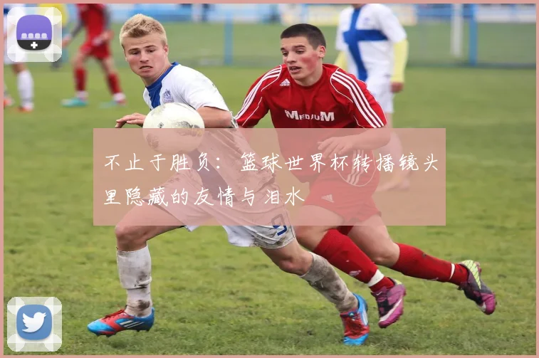 不止于胜负：篮球世界杯转播镜头里隐藏的友情与泪水