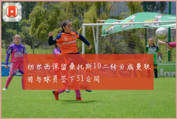 切尔西保留桑托斯10二转分成曼联将与球员签下51合同