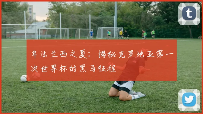 年法兰西之夏：揭秘克罗地亚第一次世界杯的黑马征程