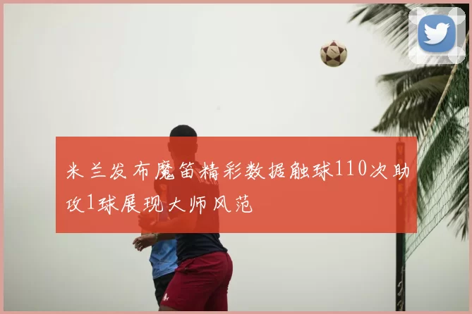 米兰发布魔笛精彩数据触球110次助攻1球展现大师风范