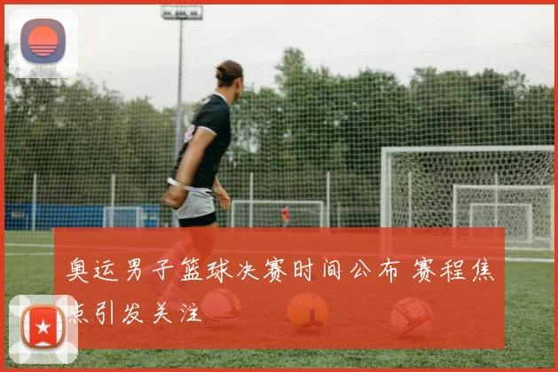 奥运男子篮球决赛时间公布 赛程焦点引发关注