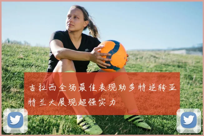 吉拉西全场最佳表现助多特逆转亚特兰大展现超强实力