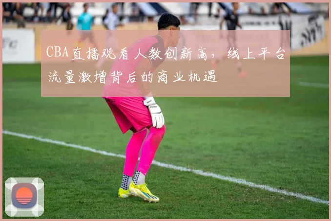 CBA直播观看人数创新高,线上平台流量激增背后的商业机遇