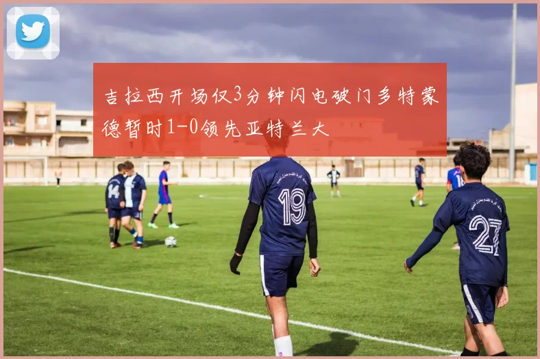 吉拉西开场仅3分钟闪电破门多特蒙德暂时1-0领先亚特兰大