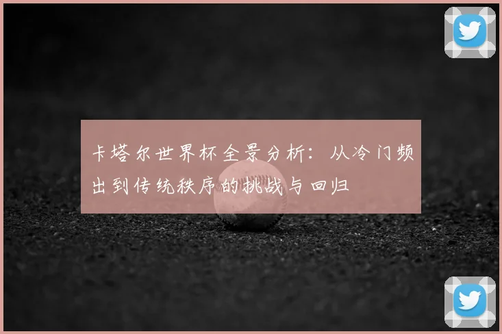 卡塔尔世界杯全景分析:从冷门频出到传统秩序的挑战与回归