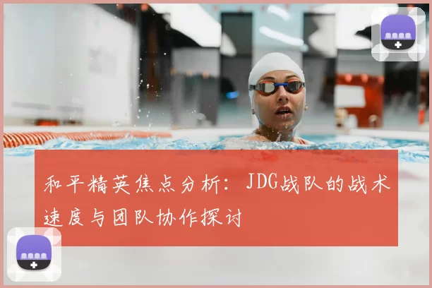 和平精英焦点分析：JDG战队的战术速度与团队协作探讨