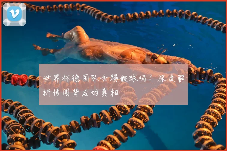 世界杯德国队会踢假球吗？深度解析传闻背后的真相