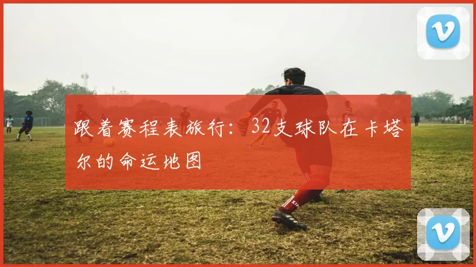 跟着赛程表旅行:32支球队在卡塔尔的命运地图