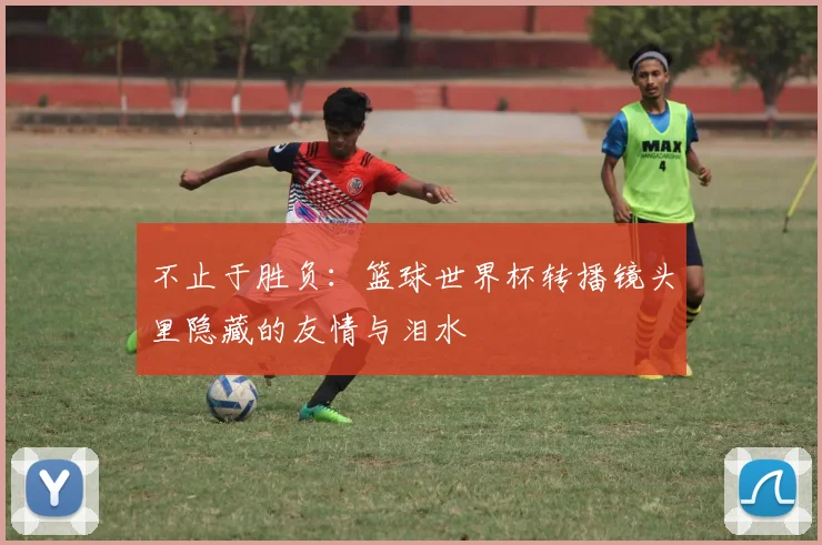 不止于胜负：篮球世界杯转播镜头里隐藏的友情与泪水