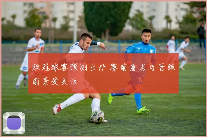 欧冠球赛预测出炉 赛前看点与晋级前景受关注