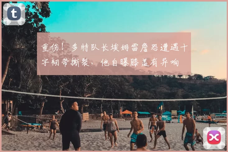 重伤！多特队长埃姆雷詹恐遭遇十字韧带撕裂，他自曝膝盖有异响