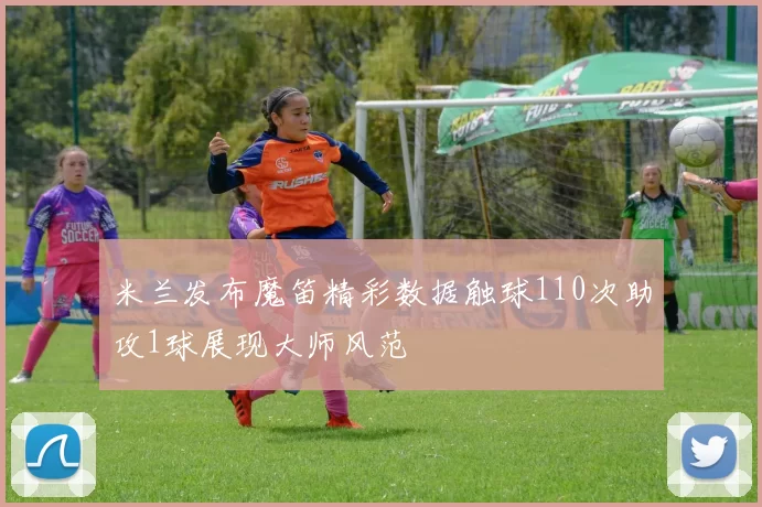 米兰发布魔笛精彩数据触球110次助攻1球展现大师风范