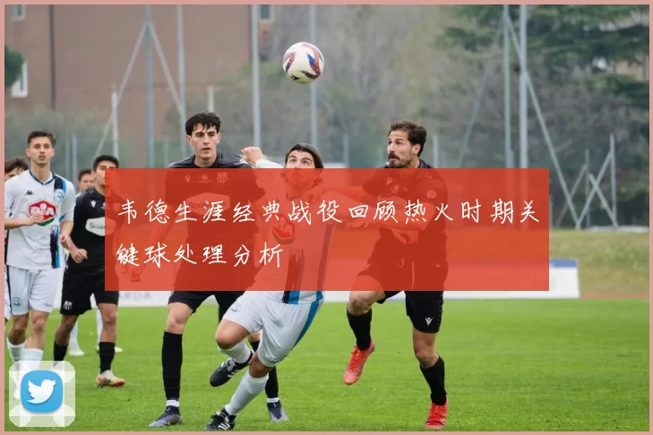 韦德生涯经典战役回顾热火时期关键球处理分析