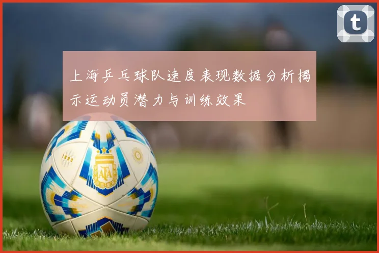 上海乒乓球队速度表现数据分析揭示运动员潜力与训练效果