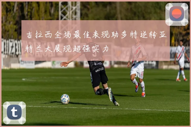 吉拉西全场最佳表现助多特逆转亚特兰大展现超强实力