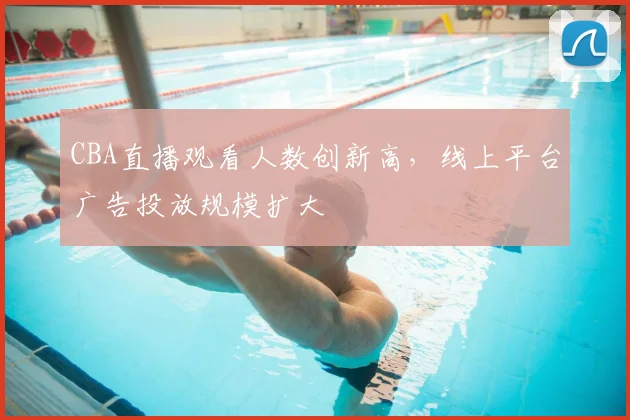 CBA直播观看人数创新高,线上平台广告投放规模扩大