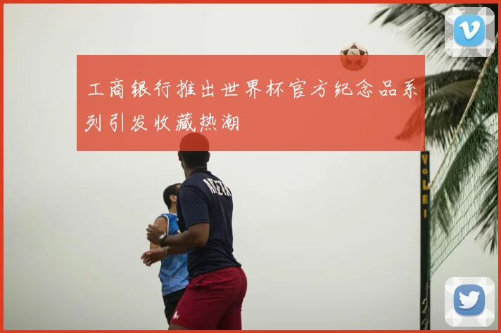 工商银行推出世界杯官方纪念品系列引发收藏热潮