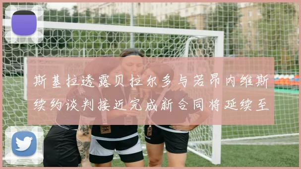 斯基拉透露贝拉尔多与若昂内维斯续约谈判接近完成新合同将延续至2030年