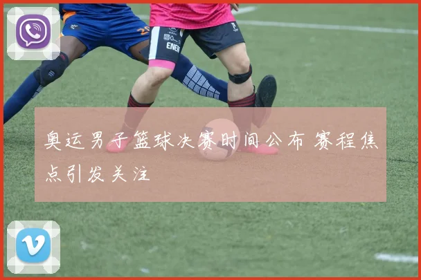 奥运男子篮球决赛时间公布 赛程焦点引发关注