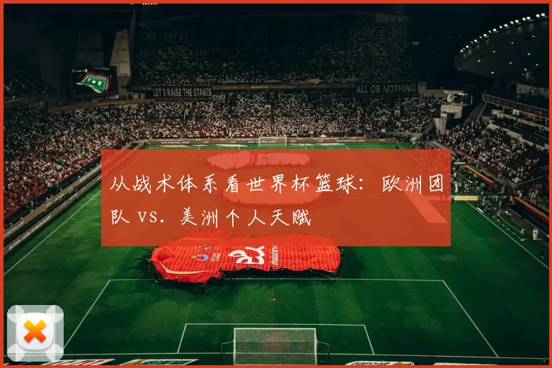 从战术体系看世界杯篮球:欧洲团队 vs. 美洲个人天赋