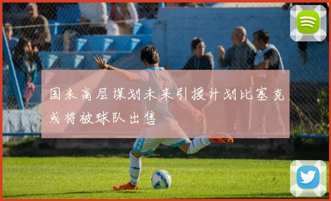 国米高层谋划未来引援计划比塞克或将被球队出售