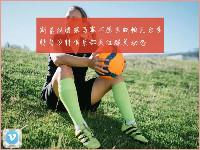 斯基拉透露马赛不愿买断帕瓦尔多特与沙特俱乐部关注球员动态