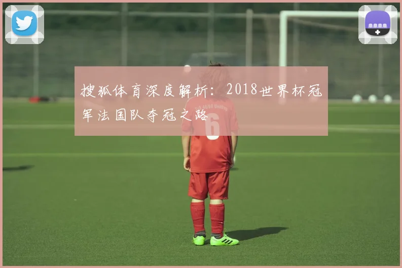 搜狐体育深度解析：2018世界杯冠军法国队夺冠之路