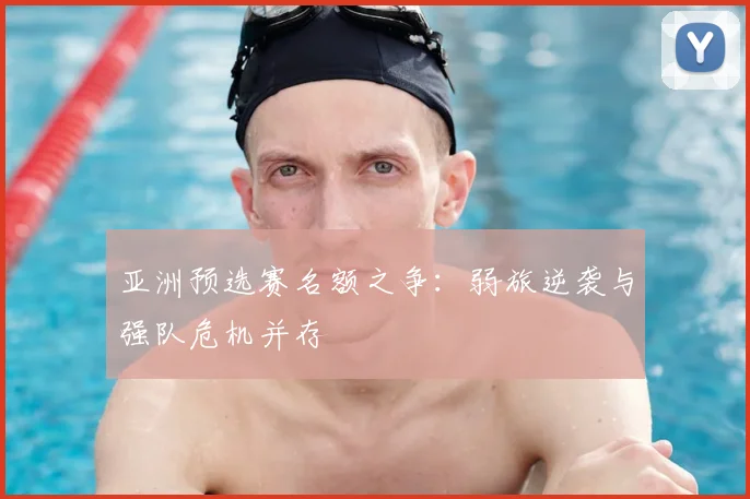 亚洲预选赛名额之争:弱旅逆袭与强队危机并存