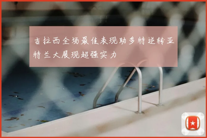 吉拉西全场最佳表现助多特逆转亚特兰大展现超强实力