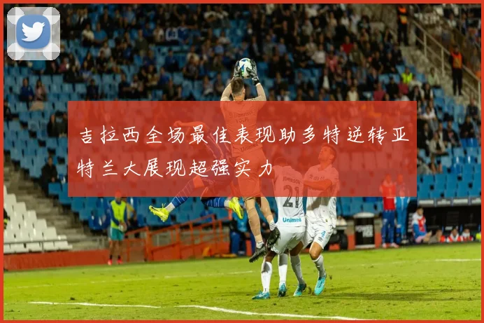 吉拉西全场最佳表现助多特逆转亚特兰大展现超强实力